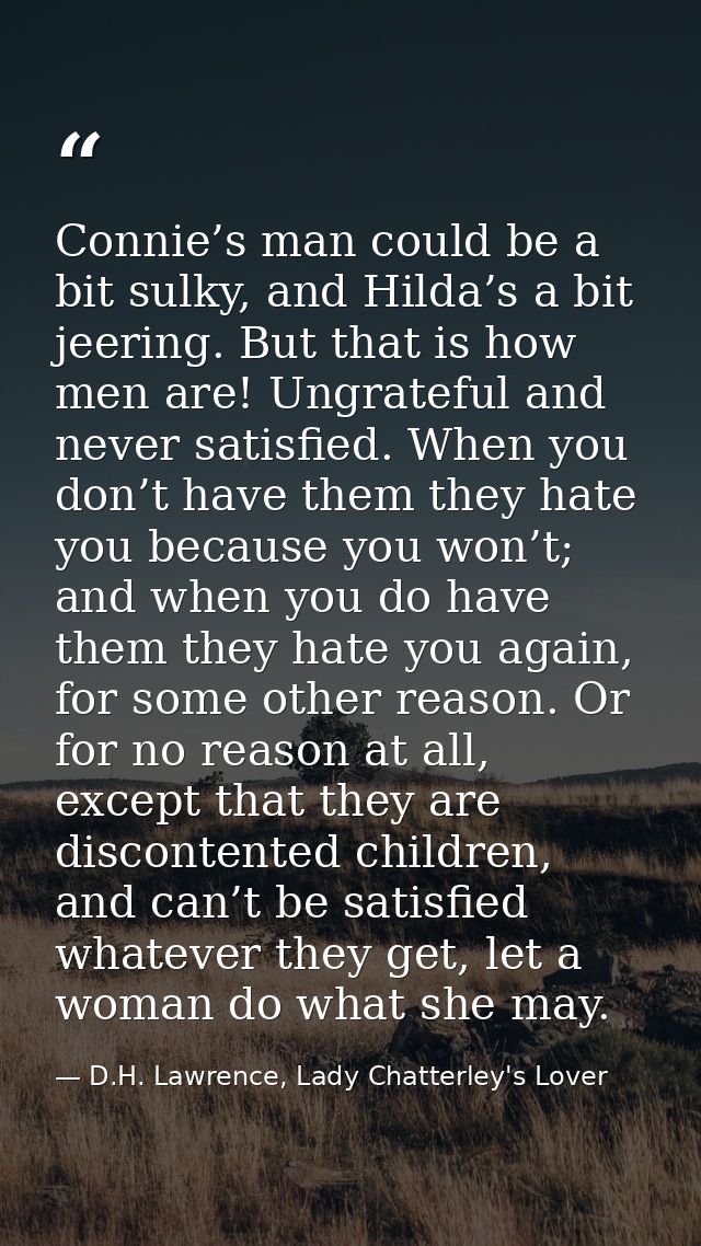 Connie’s man could be a bit sulky, and Hilda’s a bit jeering. But that is how men are! Ungrateful and never satisfied. W — D.H. Lawrence, Lady Chatterley's Lover