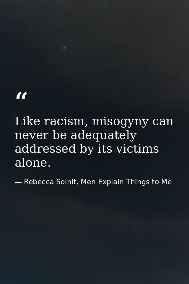 Like racism, misogyny can never be adequately addressed by its victims alone. — Rebecca Solnit, Men Explain Things to Me
