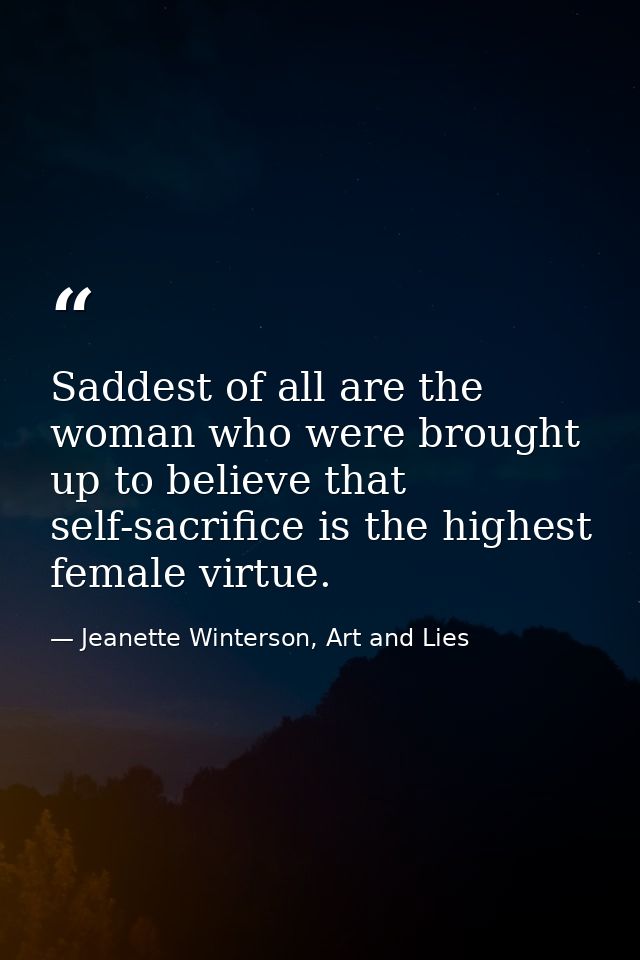 Saddest of all are the woman who were brought up to believe that self-sacrifice is the highest female virtue. — Jeanette Winterson, Art and Lies