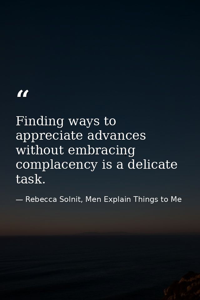 Finding ways to appreciate advances without embracing complacency is a delicate task. — Rebecca Solnit, Men Explain Things to Me