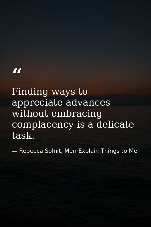 Finding ways to appreciate advances without embracing complacency is a delicate task. — Rebecca Solnit, Men Explain Things to Me