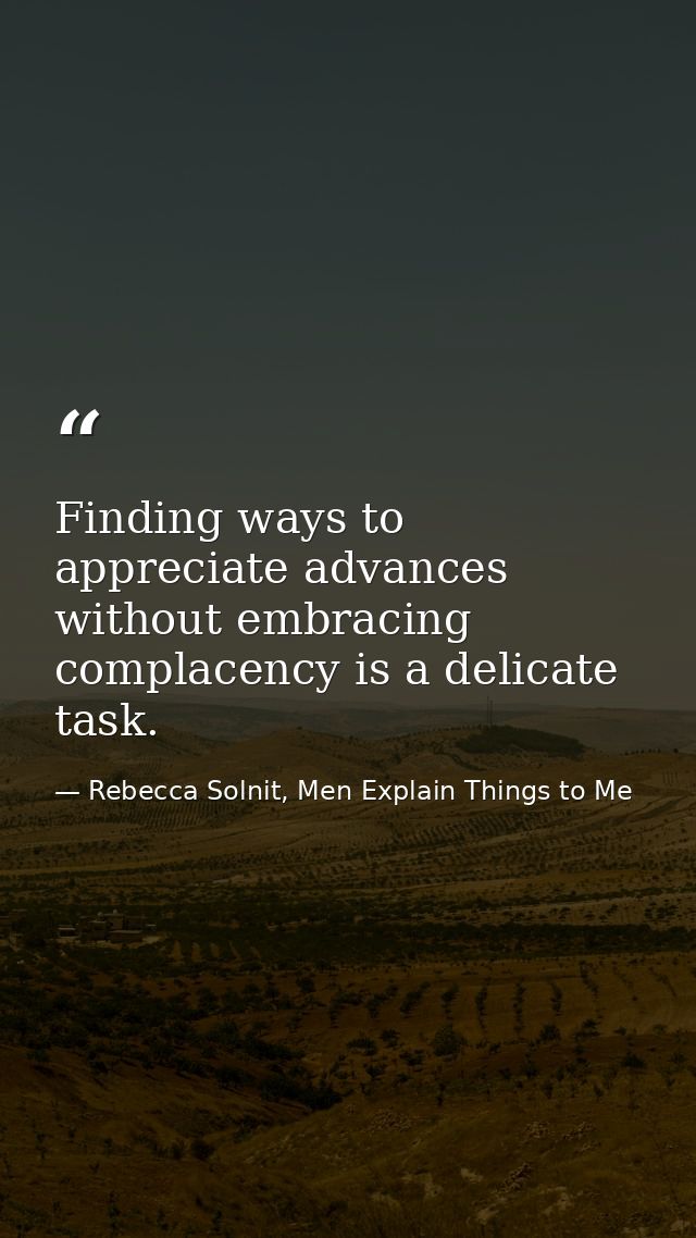 Finding ways to appreciate advances without embracing complacency is a delicate task. — Rebecca Solnit, Men Explain Things to Me