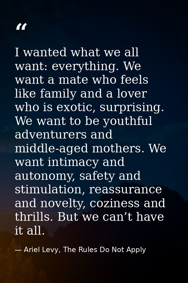 I wanted what we all want: everything. We want a mate who feels like family and a lover who is exotic, surprising. We wa — Ariel Levy, The Rules Do Not Apply
