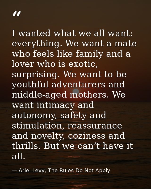 I wanted what we all want: everything. We want a mate who feels like family and a lover who is exotic, surprising. We wa — Ariel Levy, The Rules Do Not Apply