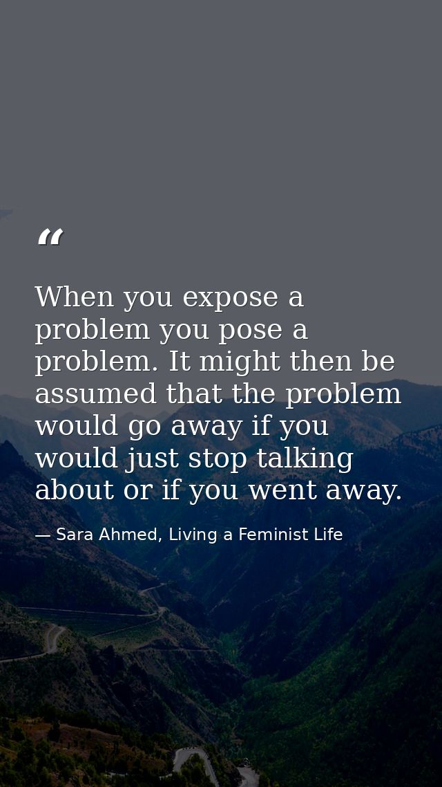 When you expose a problem you pose a problem. It might then be assumed that the problem would go away if you would just  — Sara Ahmed, Living a Feminist Life
