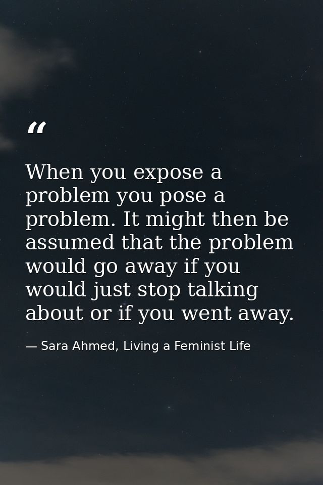 When you expose a problem you pose a problem. It might then be assumed that the problem would go away if you would just  — Sara Ahmed, Living a Feminist Life