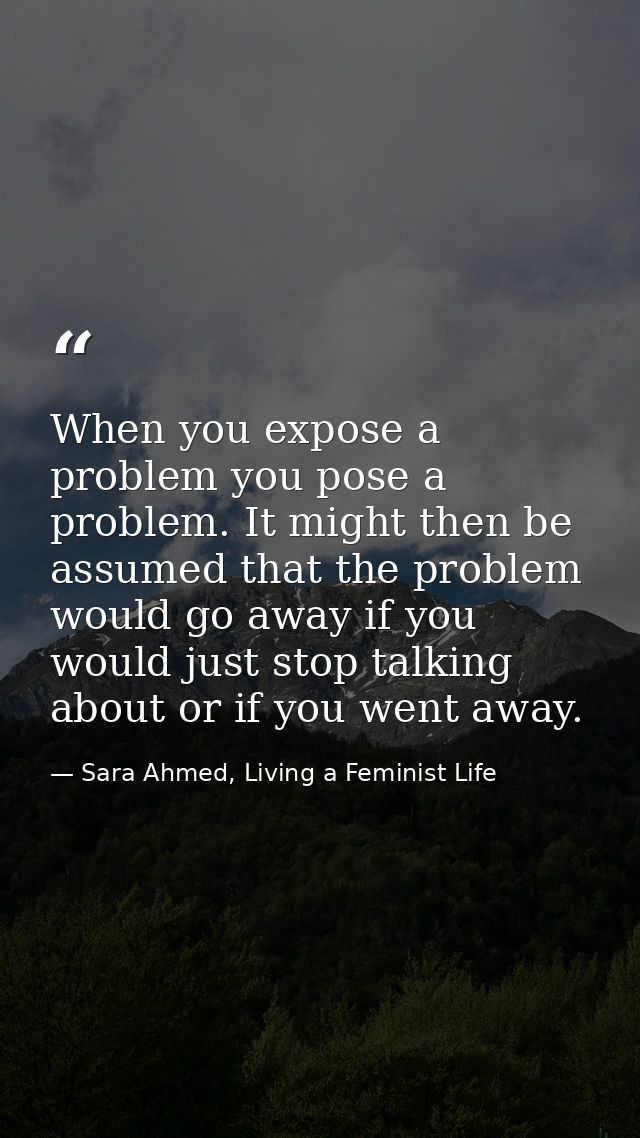 When you expose a problem you pose a problem. It might then be assumed that the problem would go away if you would just  — Sara Ahmed, Living a Feminist Life