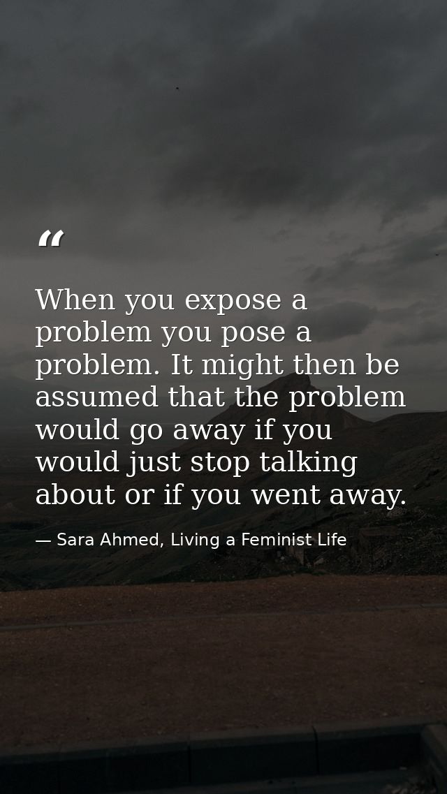 When you expose a problem you pose a problem. It might then be assumed that the problem would go away if you would just  — Sara Ahmed, Living a Feminist Life