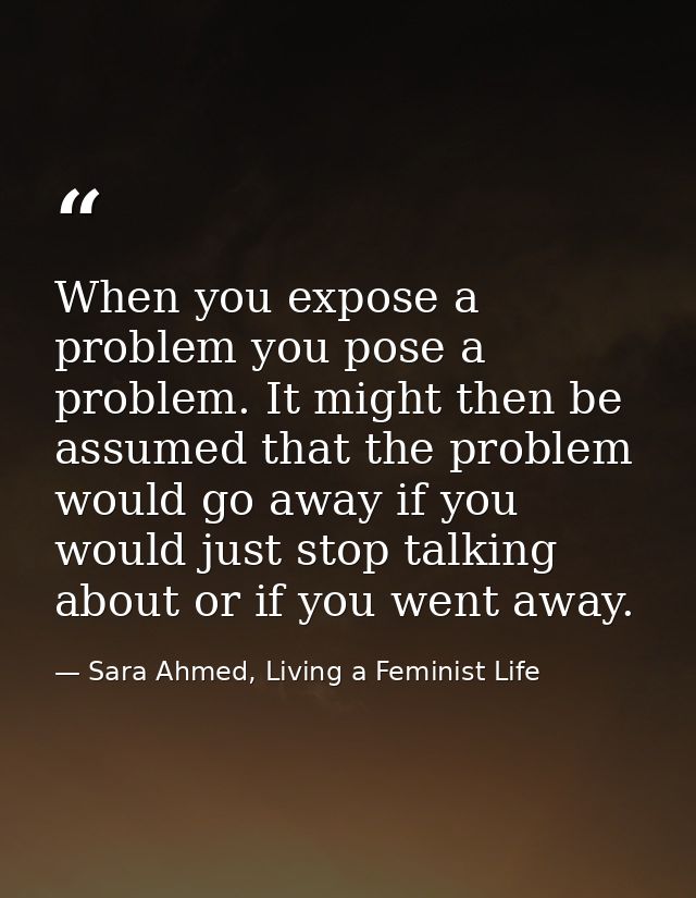 When you expose a problem you pose a problem. It might then be assumed that the problem would go away if you would just  — Sara Ahmed, Living a Feminist Life