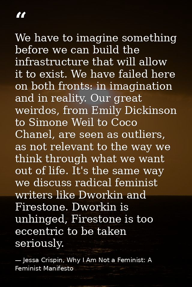 We have to imagine something before we can build the infrastructure that will allow it to exist. We have failed here on  — Jessa Crispin, Why I Am Not a Feminist: A Feminist Manifesto