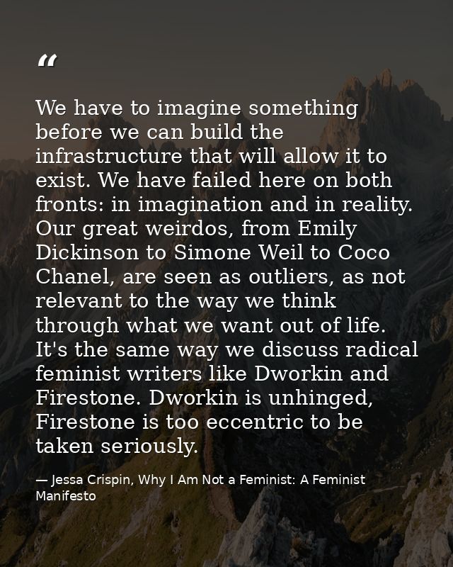 We have to imagine something before we can build the infrastructure that will allow it to exist. We have failed here on  — Jessa Crispin, Why I Am Not a Feminist: A Feminist Manifesto