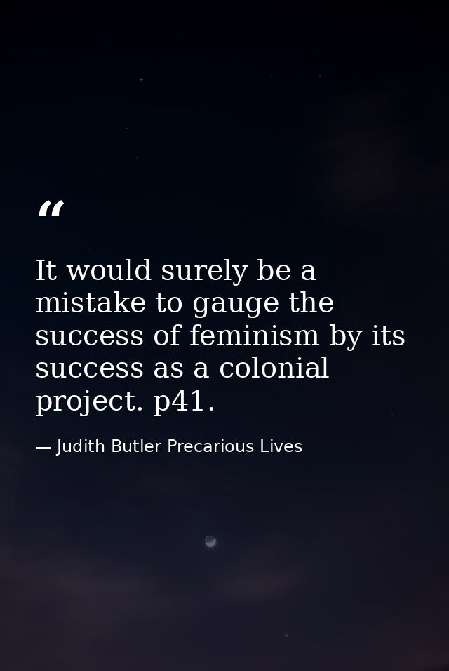 It would surely be a mistake to gauge the success of feminism by its success as a colonial project. p41. — Judith Butler Precarious Lives