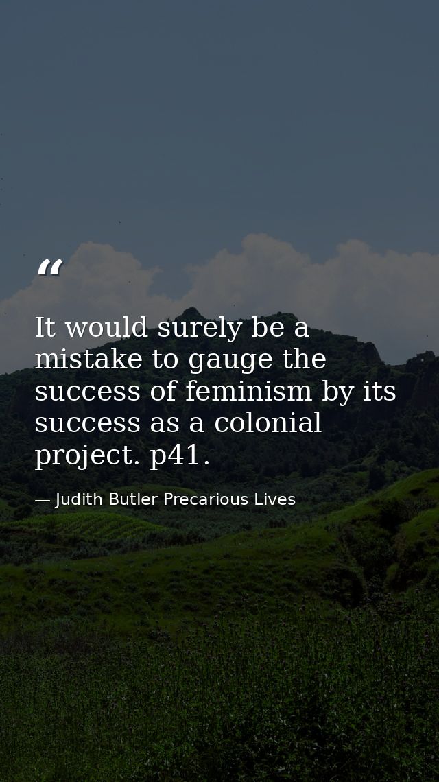 It would surely be a mistake to gauge the success of feminism by its success as a colonial project. p41. — Judith Butler Precarious Lives