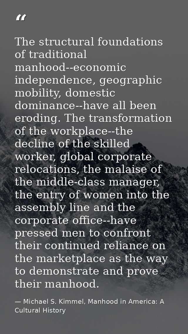 The structural foundations of traditional manhood--economic independence, geographic mobility, domestic dominance--have  — Michael S. Kimmel, Manhood in America: A Cultural History
