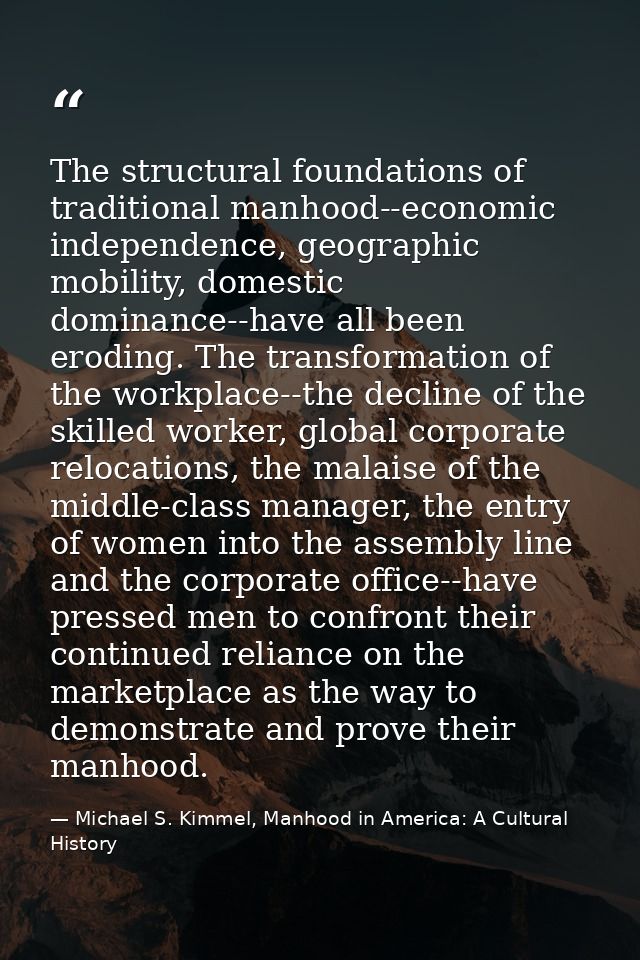 The structural foundations of traditional manhood--economic independence, geographic mobility, domestic dominance--have  — Michael S. Kimmel, Manhood in America: A Cultural History