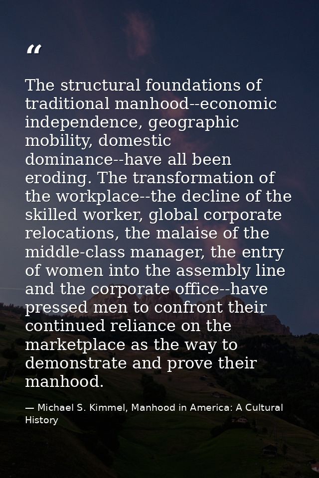 The structural foundations of traditional manhood--economic independence, geographic mobility, domestic dominance--have  — Michael S. Kimmel, Manhood in America: A Cultural History