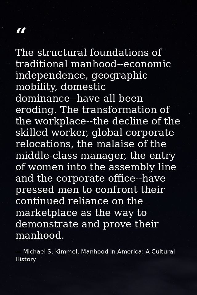 The structural foundations of traditional manhood--economic independence, geographic mobility, domestic dominance--have  — Michael S. Kimmel, Manhood in America: A Cultural History