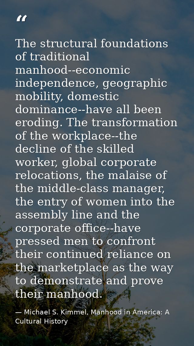The structural foundations of traditional manhood--economic independence, geographic mobility, domestic dominance--have  — Michael S. Kimmel, Manhood in America: A Cultural History