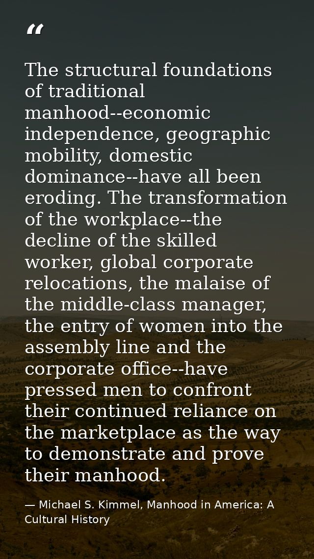 The structural foundations of traditional manhood--economic independence, geographic mobility, domestic dominance--have  — Michael S. Kimmel, Manhood in America: A Cultural History