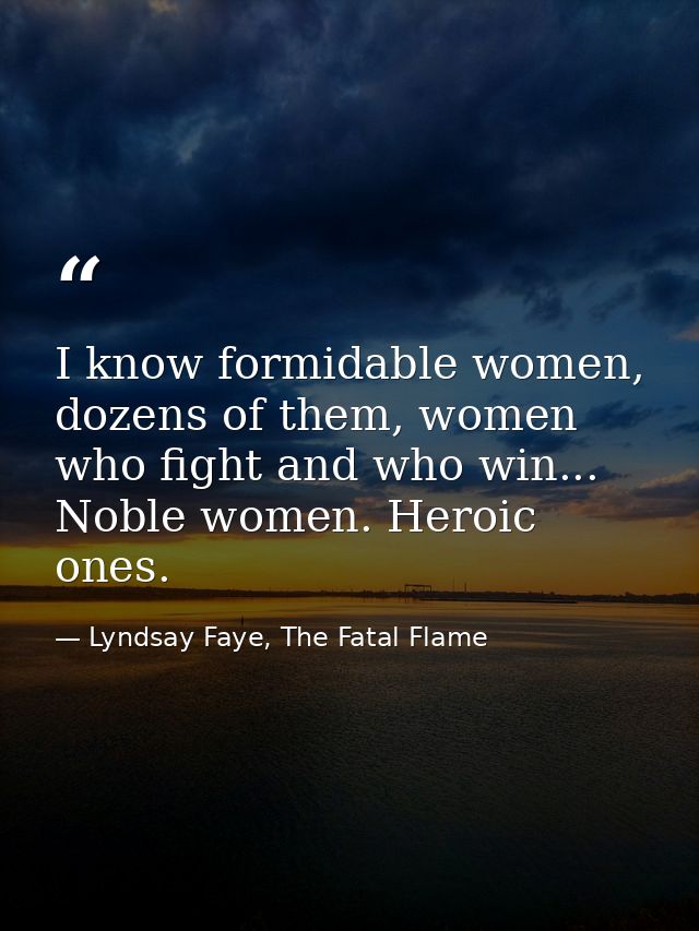 I know formidable women, dozens of them, women who fight and who win... Noble women. Heroic ones. — Lyndsay Faye, The Fatal Flame