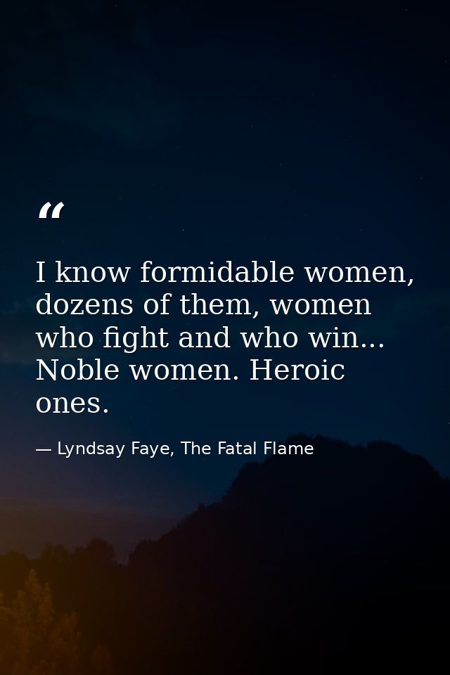 I know formidable women, dozens of them, women who fight and who win... Noble women. Heroic ones. — Lyndsay Faye, The Fatal Flame