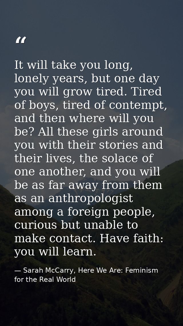 It will take you long, lonely years, but one day you will grow tired. Tired of boys, tired of contempt, and then where w — Sarah McCarry, Here We Are: Feminism for the Real World
