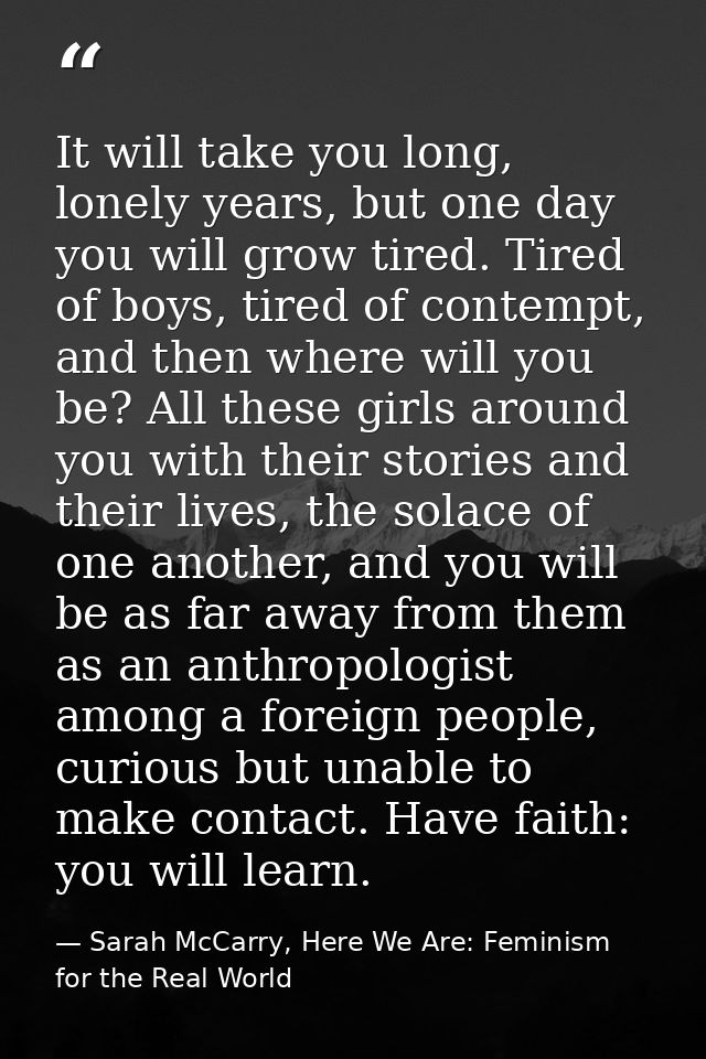 It will take you long, lonely years, but one day you will grow tired. Tired of boys, tired of contempt, and then where w — Sarah McCarry, Here We Are: Feminism for the Real World