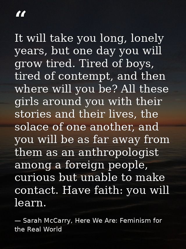 It will take you long, lonely years, but one day you will grow tired. Tired of boys, tired of contempt, and then where w — Sarah McCarry, Here We Are: Feminism for the Real World