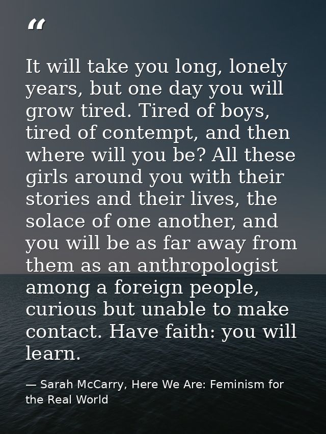 It will take you long, lonely years, but one day you will grow tired. Tired of boys, tired of contempt, and then where w — Sarah McCarry, Here We Are: Feminism for the Real World