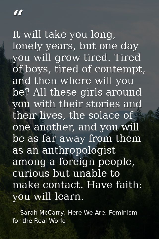 It will take you long, lonely years, but one day you will grow tired. Tired of boys, tired of contempt, and then where w — Sarah McCarry, Here We Are: Feminism for the Real World