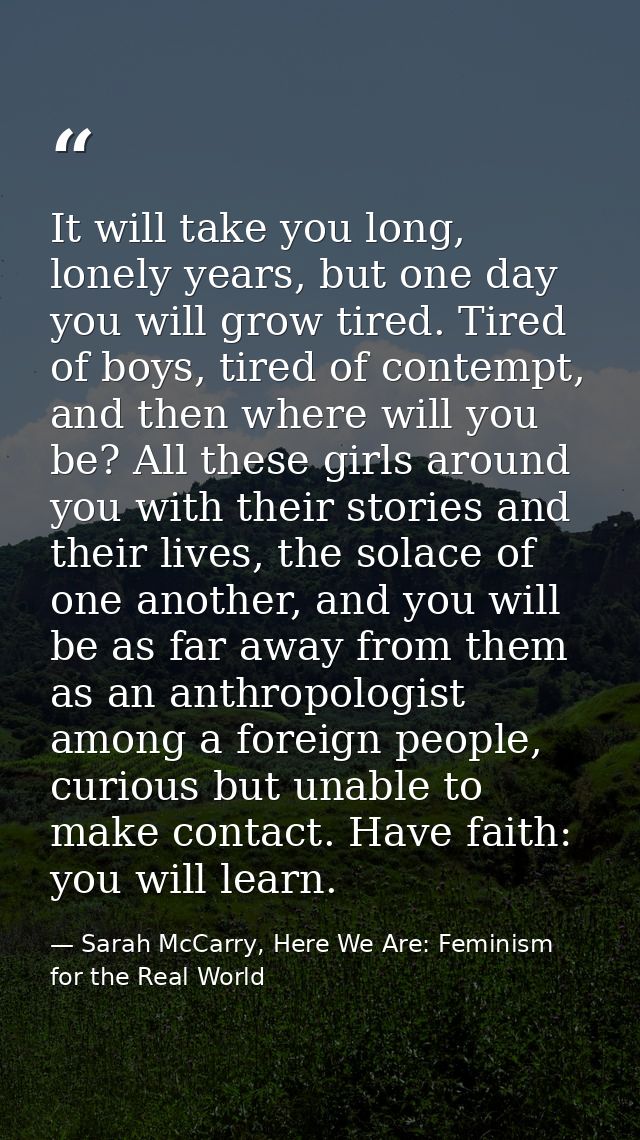 It will take you long, lonely years, but one day you will grow tired. Tired of boys, tired of contempt, and then where w — Sarah McCarry, Here We Are: Feminism for the Real World