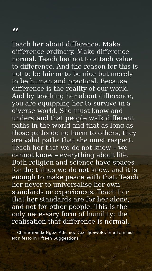 Teach her about difference. Make difference ordinary. Make difference normal. Teach her not to attach value to differenc — Chimamanda Ngozi Adichie, Dear Ijeawele, or a Feminist Manifesto in Fifteen Suggestions