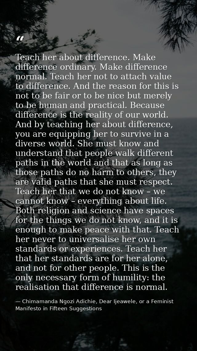 Teach her about difference. Make difference ordinary. Make difference normal. Teach her not to attach value to differenc — Chimamanda Ngozi Adichie, Dear Ijeawele, or a Feminist Manifesto in Fifteen Suggestions
