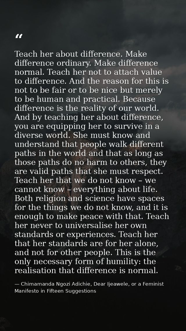 Teach her about difference. Make difference ordinary. Make difference normal. Teach her not to attach value to differenc — Chimamanda Ngozi Adichie, Dear Ijeawele, or a Feminist Manifesto in Fifteen Suggestions