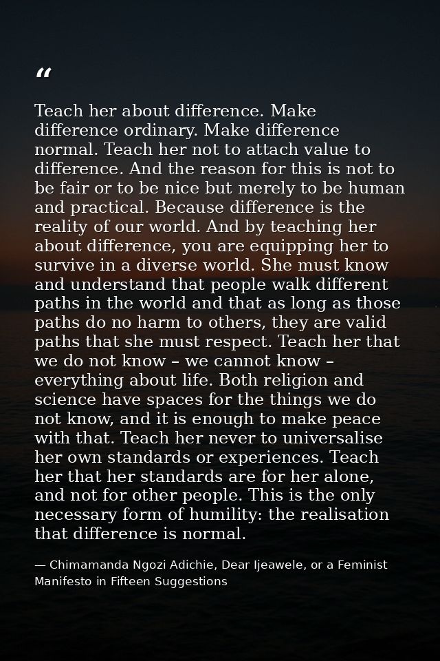 Teach her about difference. Make difference ordinary. Make difference normal. Teach her not to attach value to differenc — Chimamanda Ngozi Adichie, Dear Ijeawele, or a Feminist Manifesto in Fifteen Suggestions