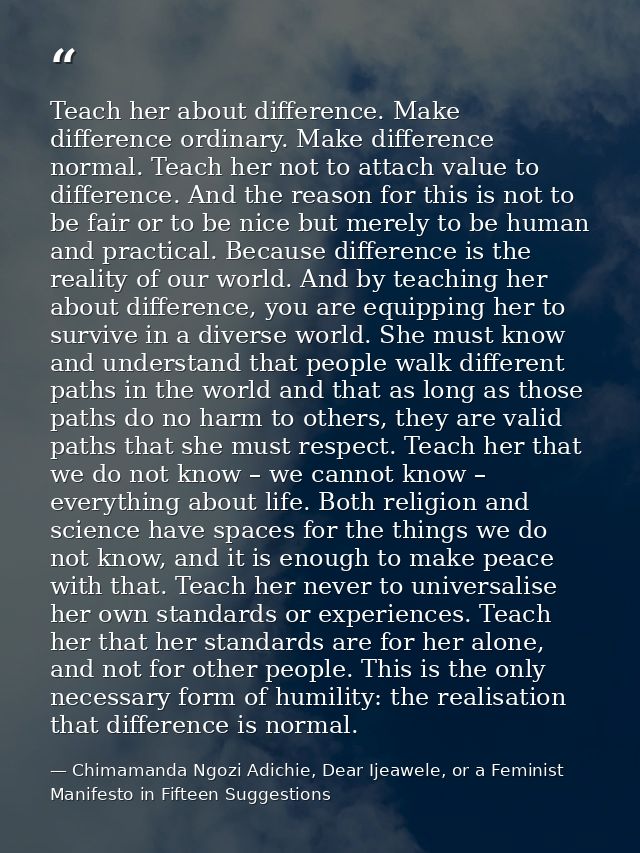 Teach her about difference. Make difference ordinary. Make difference normal. Teach her not to attach value to differenc — Chimamanda Ngozi Adichie, Dear Ijeawele, or a Feminist Manifesto in Fifteen Suggestions