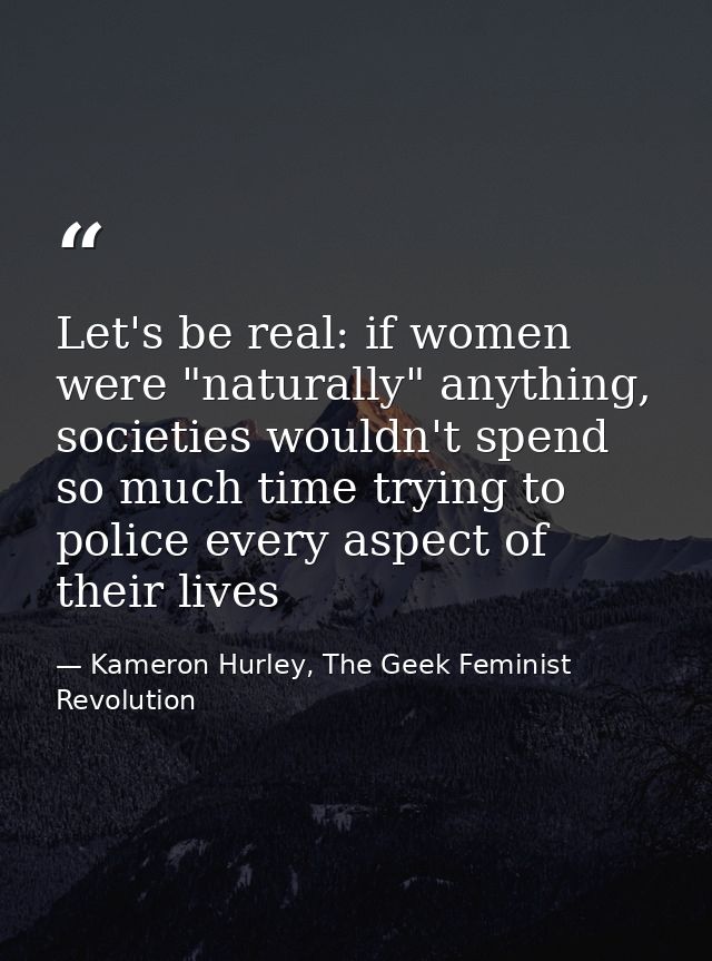 Let's be real: if women were "naturally" anything, societies wouldn't spend so much time trying to police every aspect o — Kameron Hurley, The Geek Feminist Revolution