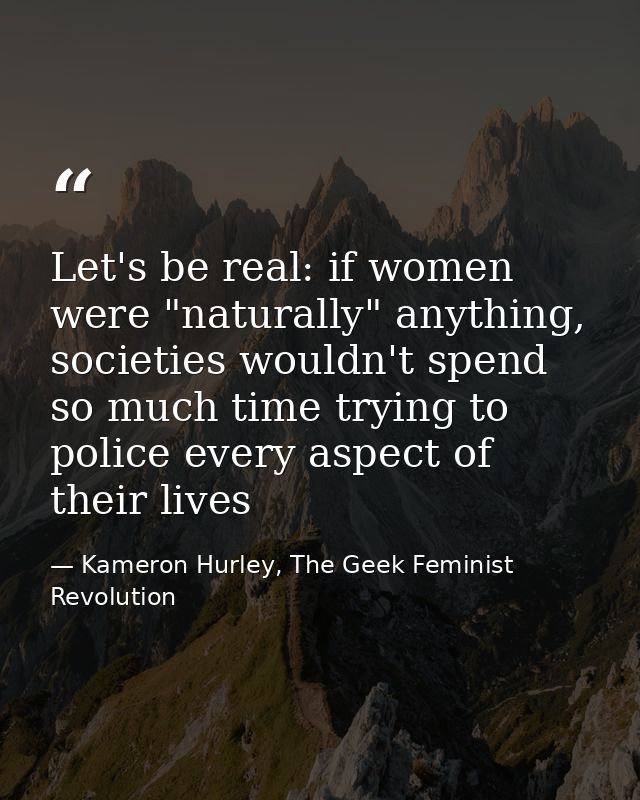 Let's be real: if women were "naturally" anything, societies wouldn't spend so much time trying to police every aspect o — Kameron Hurley, The Geek Feminist Revolution