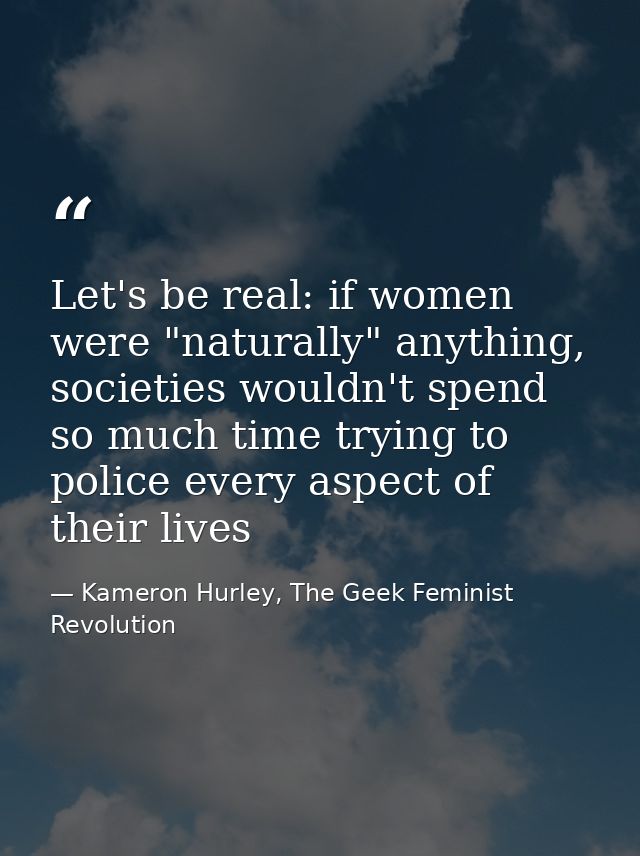 Let's be real: if women were "naturally" anything, societies wouldn't spend so much time trying to police every aspect o — Kameron Hurley, The Geek Feminist Revolution