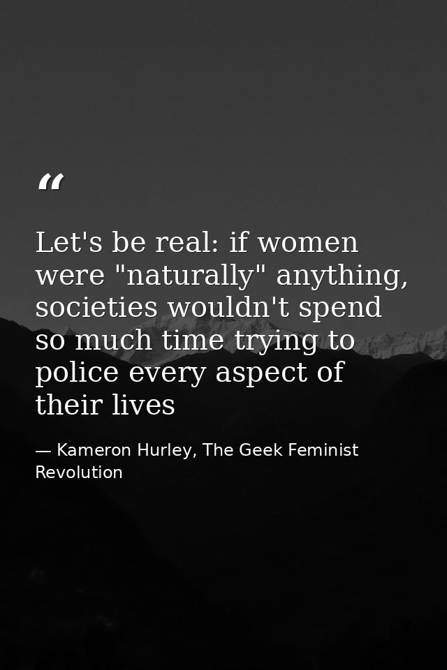 Let's be real: if women were "naturally" anything, societies wouldn't spend so much time trying to police every aspect o — Kameron Hurley, The Geek Feminist Revolution