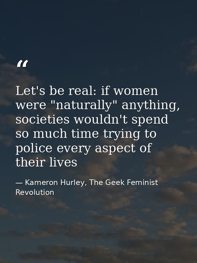 Let's be real: if women were "naturally" anything, societies wouldn't spend so much time trying to police every aspect o — Kameron Hurley, The Geek Feminist Revolution