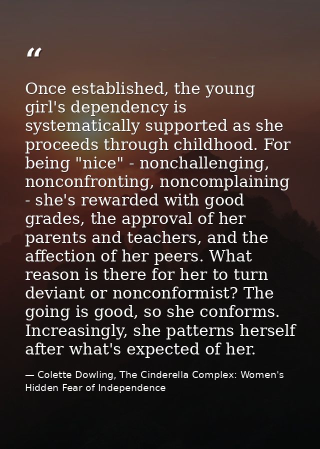 Once established, the young girl's dependency is systematically supported as she proceeds through childhood. For being " — Colette Dowling, The Cinderella Complex: Women's Hidden Fear of Independence