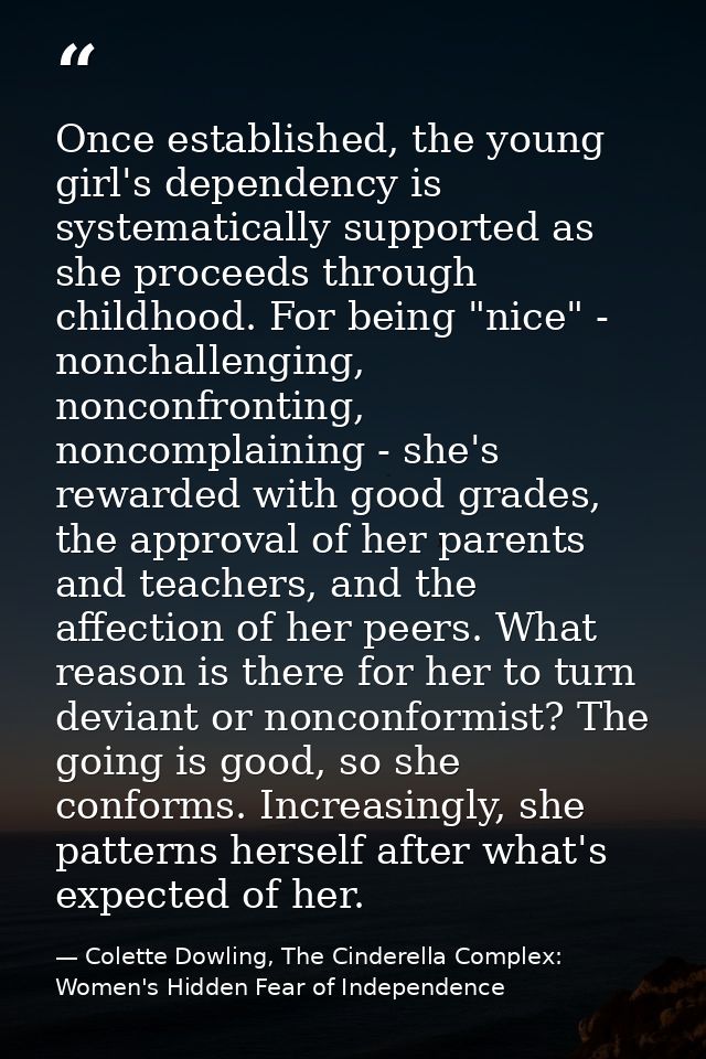 Once established, the young girl's dependency is systematically supported as she proceeds through childhood. For being " — Colette Dowling, The Cinderella Complex: Women's Hidden Fear of Independence