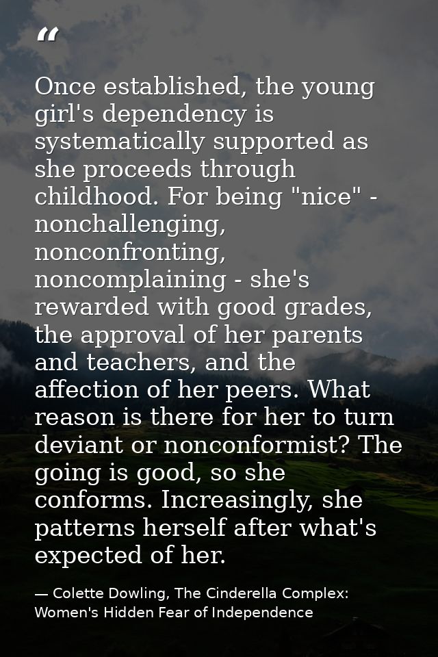 Once established, the young girl's dependency is systematically supported as she proceeds through childhood. For being " — Colette Dowling, The Cinderella Complex: Women's Hidden Fear of Independence