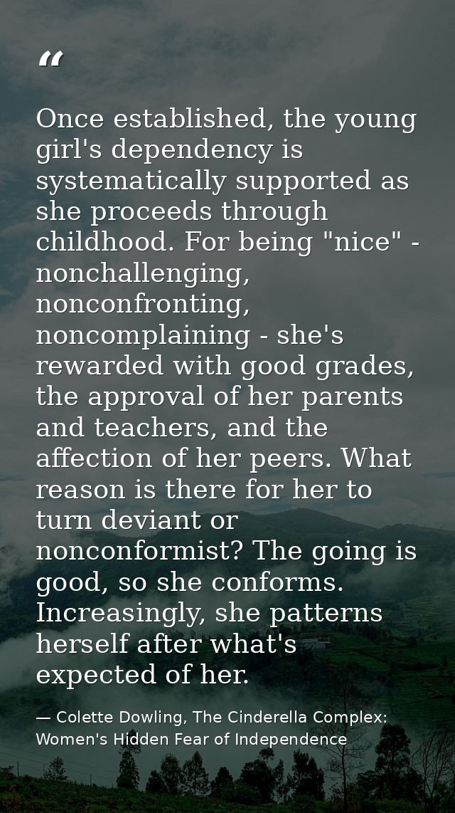Once established, the young girl's dependency is systematically supported as she proceeds through childhood. For being " — Colette Dowling, The Cinderella Complex: Women's Hidden Fear of Independence