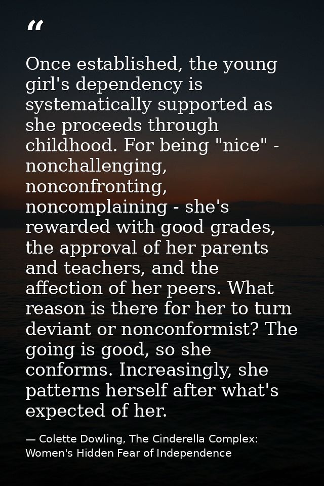 Once established, the young girl's dependency is systematically supported as she proceeds through childhood. For being " — Colette Dowling, The Cinderella Complex: Women's Hidden Fear of Independence
