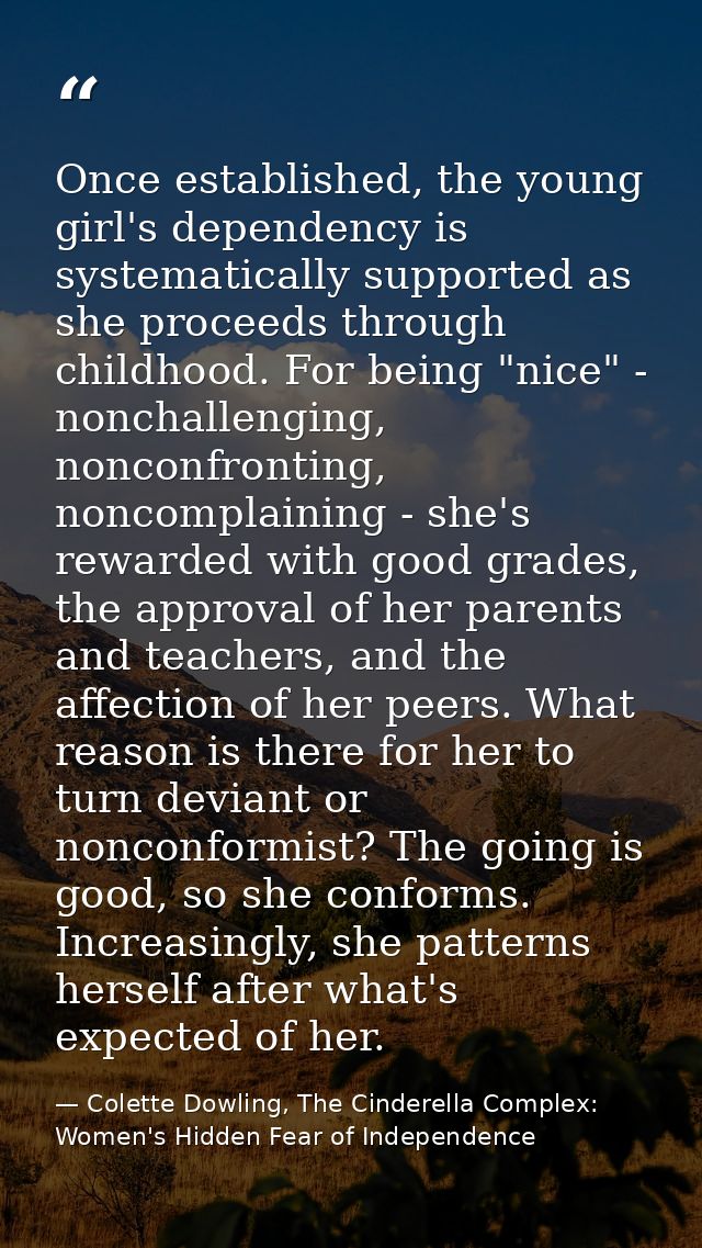 Once established, the young girl's dependency is systematically supported as she proceeds through childhood. For being " — Colette Dowling, The Cinderella Complex: Women's Hidden Fear of Independence