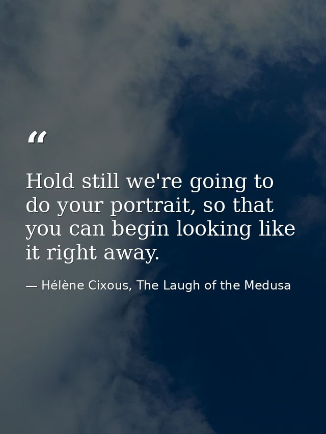 Hold still we're going to do your portrait, so that you can begin looking like it right away. — Hélène Cixous, The Laugh of the Medusa