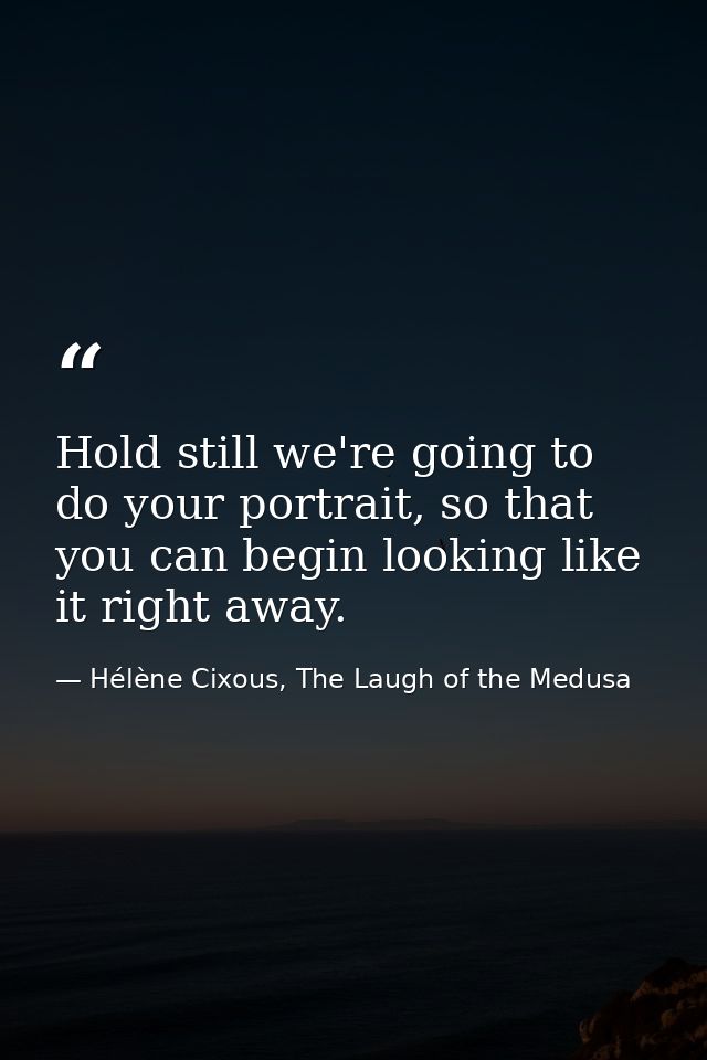 Hold still we're going to do your portrait, so that you can begin looking like it right away. — Hélène Cixous, The Laugh of the Medusa