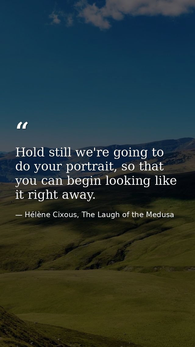 Hold still we're going to do your portrait, so that you can begin looking like it right away. — Hélène Cixous, The Laugh of the Medusa